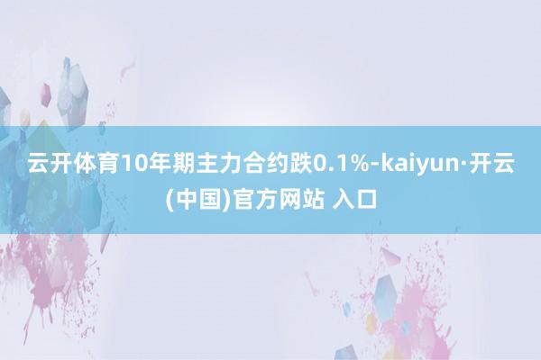 云开体育10年期主力合约跌0.1%-kaiyun·开云(中国)官方网站 入口