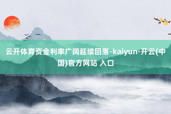 云开体育资金利率广阔延续回落-kaiyun·开云(中国)官方网站 入口
