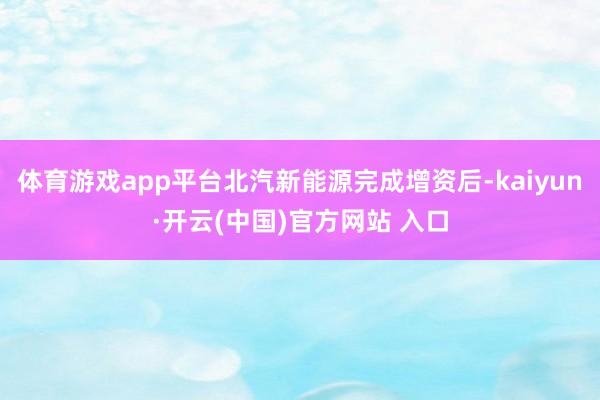 体育游戏app平台北汽新能源完成增资后-kaiyun·开云(中国)官方网站 入口