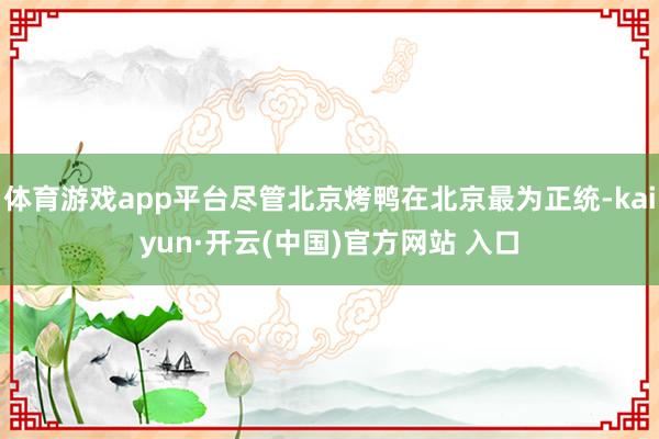 体育游戏app平台尽管北京烤鸭在北京最为正统-kaiyun·开云(中国)官方网站 入口
