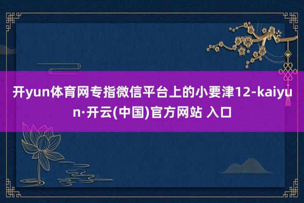开yun体育网专指微信平台上的小要津12-kaiyun·开云(中国)官方网站 入口