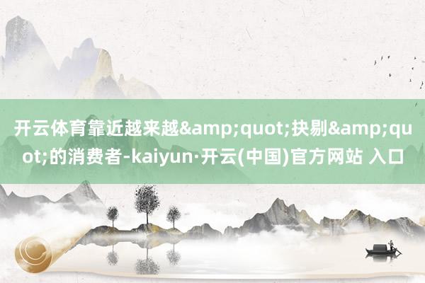 开云体育靠近越来越&quot;抉剔&quot;的消费者-kaiyun·开云(中国)官方网站 入口