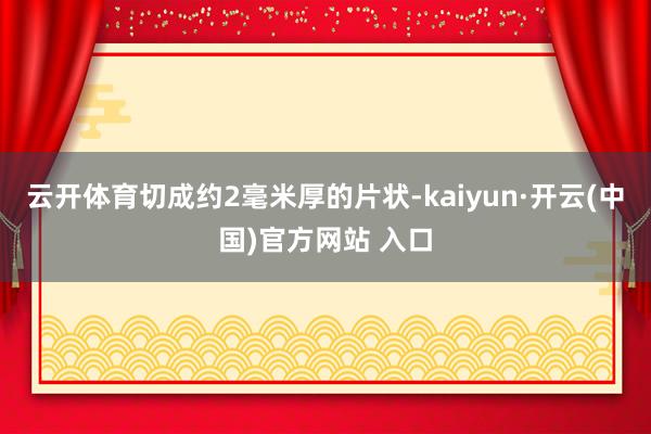 云开体育切成约2毫米厚的片状-kaiyun·开云(中国)官方网站 入口