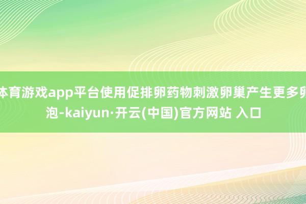 体育游戏app平台使用促排卵药物刺激卵巢产生更多卵泡-kaiyun·开云(中国)官方网站 入口