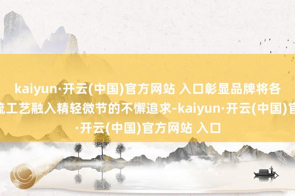 kaiyun·开云(中国)官方网站 入口彰显品牌将各种稀有及稀疏工艺融入精轻微节的不懈追求-kaiyun·开云(中国)官方网站 入口
