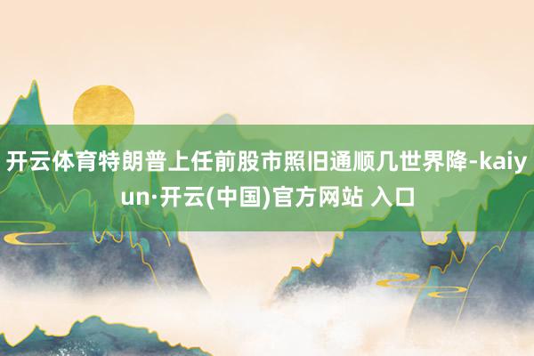 开云体育特朗普上任前股市照旧通顺几世界降-kaiyun·开云(中国)官方网站 入口