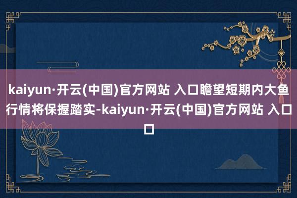 kaiyun·开云(中国)官方网站 入口瞻望短期内大鱼行情将保握踏实-kaiyun·开云(中国)官方网站 入口