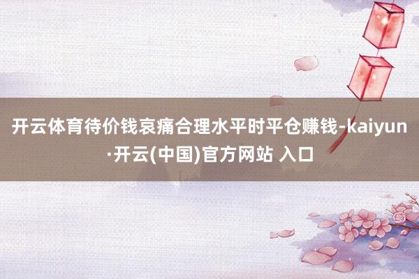 开云体育待价钱哀痛合理水平时平仓赚钱-kaiyun·开云(中国)官方网站 入口