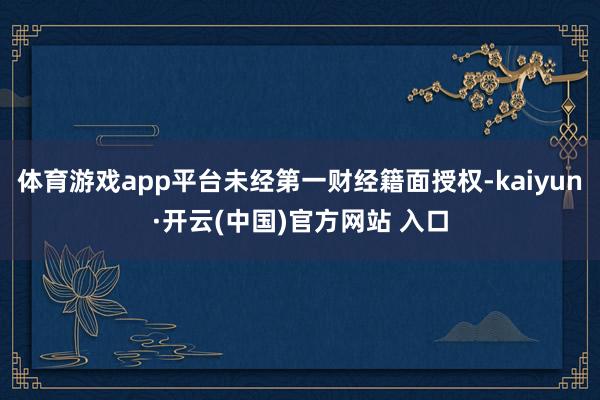 体育游戏app平台未经第一财经籍面授权-kaiyun·开云(中国)官方网站 入口