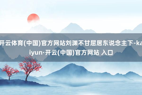 开云体育(中国)官方网站刘渊不甘屈居东说念主下-kaiyun·开云(中国)官方网站 入口