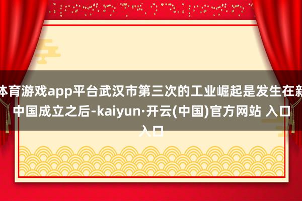 体育游戏app平台武汉市第三次的工业崛起是发生在新中国成立之后-kaiyun·开云(中国)官方网站 入口