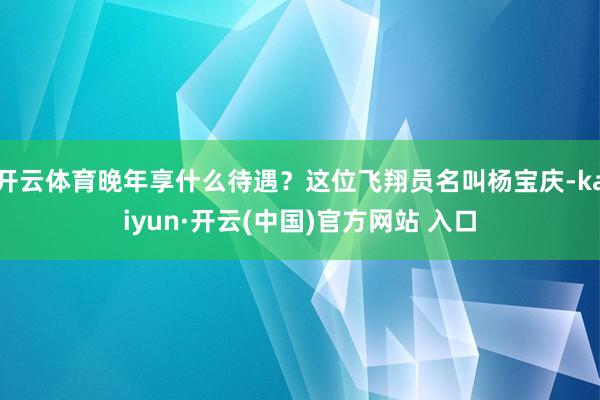 开云体育晚年享什么待遇？这位飞翔员名叫杨宝庆-kaiyun·开云(中国)官方网站 入口