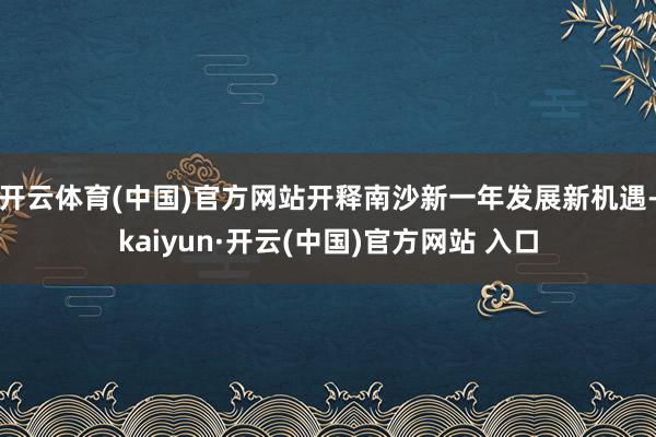 开云体育(中国)官方网站开释南沙新一年发展新机遇-kaiyun·开云(中国)官方网站 入口