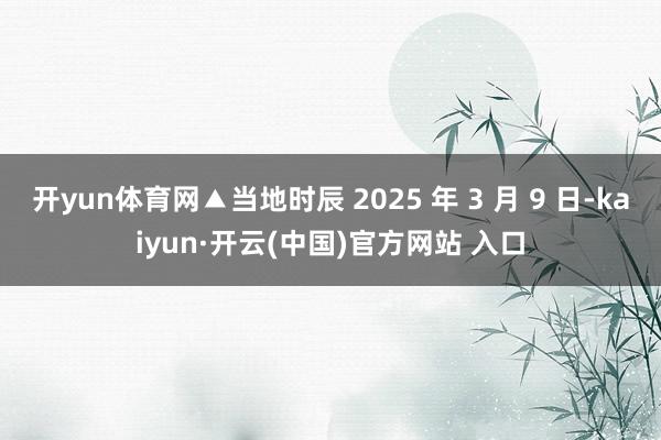 开yun体育网▲当地时辰 2025 年 3 月 9 日-kaiyun·开云(中国)官方网站 入口