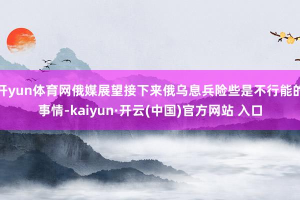 开yun体育网俄媒展望接下来俄乌息兵险些是不行能的事情-kaiyun·开云(中国)官方网站 入口