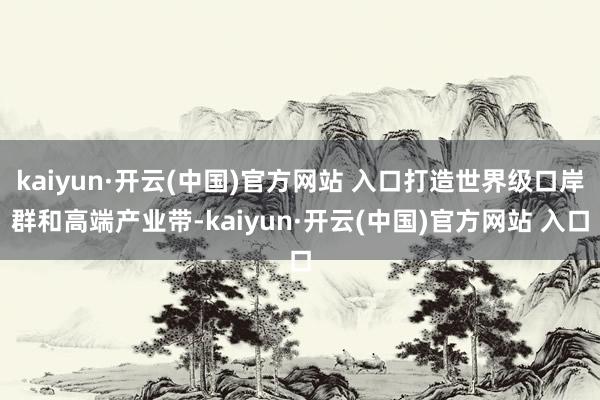 kaiyun·开云(中国)官方网站 入口打造世界级口岸群和高端产业带-kaiyun·开云(中国)官方网站 入口
