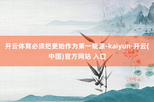 开云体育必须把更始作为第一能源-kaiyun·开云(中国)官方网站 入口