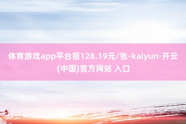 体育游戏app平台报128.19元/张-kaiyun·开云(中国)官方网站 入口