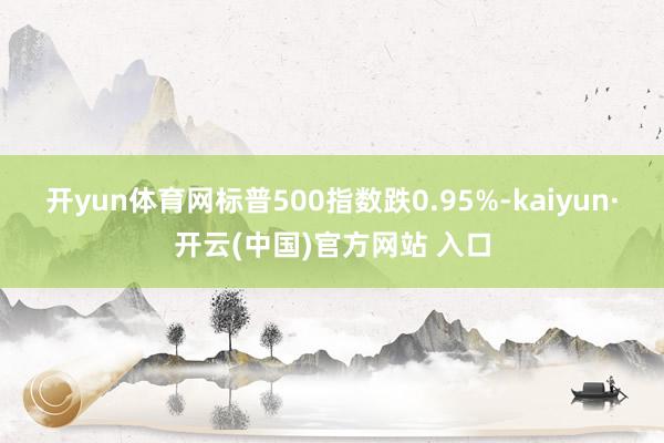 开yun体育网标普500指数跌0.95%-kaiyun·开云(中国)官方网站 入口