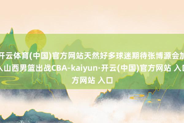 开云体育(中国)官方网站天然好多球迷期待张博源会加入山西男篮出战CBA-kaiyun·开云(中国)官方网站 入口