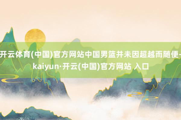 开云体育(中国)官方网站中国男篮并未因超越而随便-kaiyun·开云(中国)官方网站 入口
