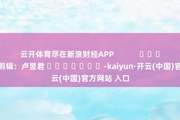 云开体育尽在新浪财经APP            						拖累剪辑：卢昱君 							-kaiyun·开云(中国)官方网站 入口