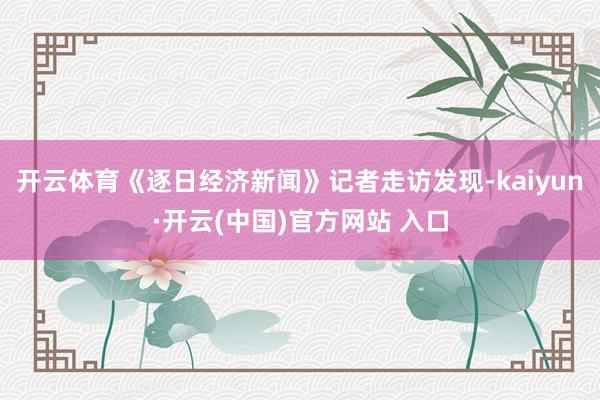 开云体育《逐日经济新闻》记者走访发现-kaiyun·开云(中国)官方网站 入口