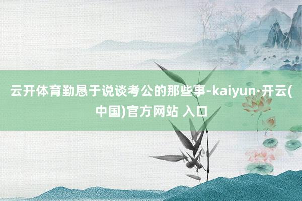 云开体育勤恳于说谈考公的那些事-kaiyun·开云(中国)官方网站 入口