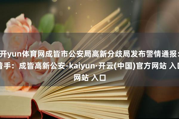 开yun体育网成皆市公安局高新分歧局发布警情通报：着手：成皆高新公安-kaiyun·开云(中国)官方网站 入口