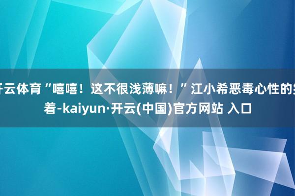 开云体育“嘻嘻！这不很浅薄嘛！”江小希恶毒心性的笑着-kaiyun·开云(中国)官方网站 入口